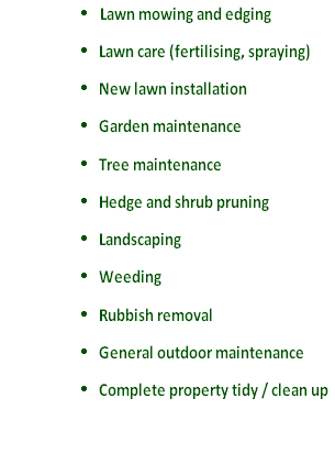 	Lawn mowing and edging
	Lawn care (fertilising, spraying)
	New lawn installation
	Garden maintenance
	Tree maintenance
	Hedge and shrub pruning 
	Landscaping 
	Weeding 
	Rubbish removal 
	General outdoor maintenance 
	Complete property tidy / clean up
 
